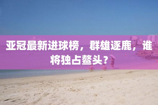 亚冠最新进球榜，群雄逐鹿，谁将独占鳌头？