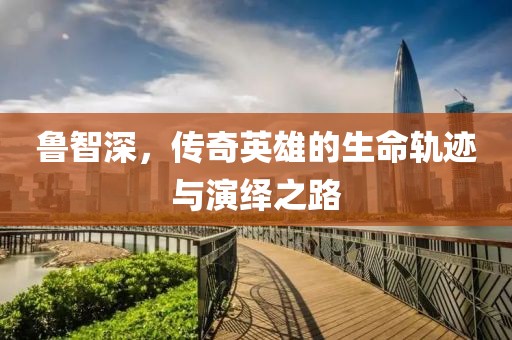 鲁智深，传奇英雄的生命轨迹与演绎之路