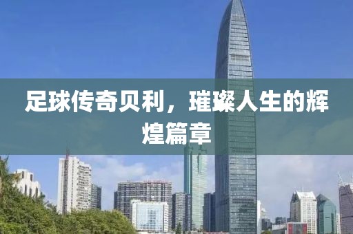 足球传奇贝利，璀璨人生的辉煌篇章