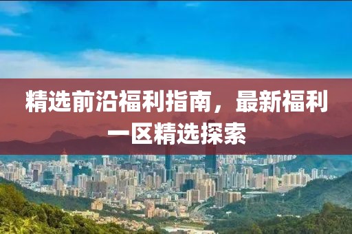 精选前沿福利指南，最新福利一区精选探索