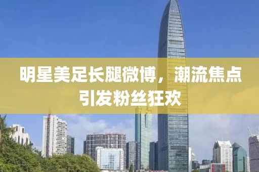 明星美足长腿微博，潮流焦点引发粉丝狂欢