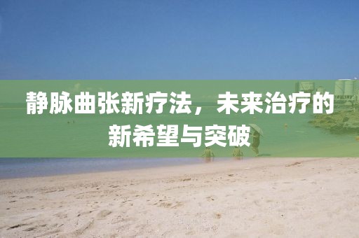静脉曲张新疗法，未来治疗的新希望与突破