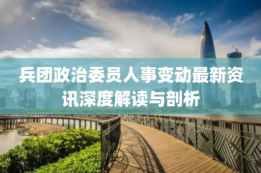 兵团政治委员人事变动最新资讯深度解读与剖析