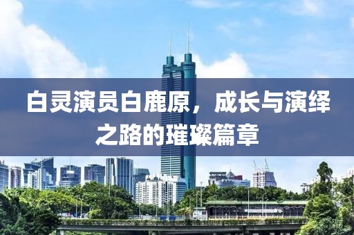 白灵演员白鹿原，成长与演绎之路的璀璨篇章