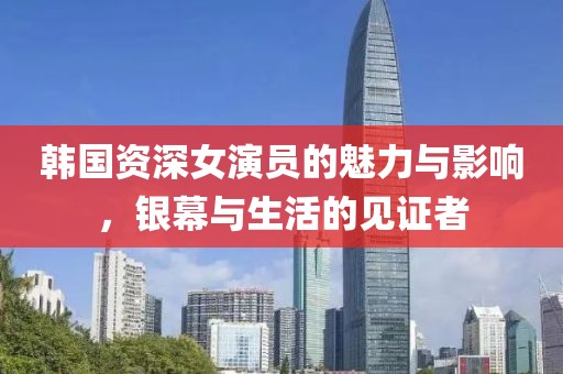 韩国资深女演员的魅力与影响，银幕与生活的见证者