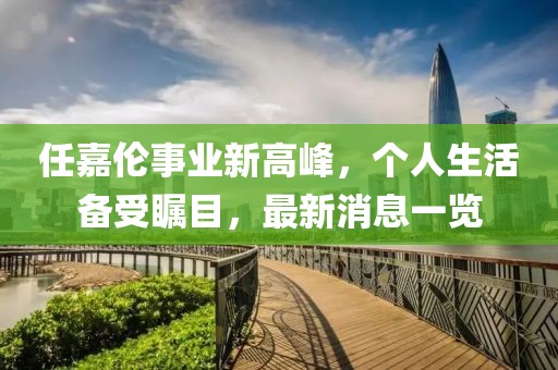 任嘉伦事业新高峰，个人生活备受瞩目，最新消息一览