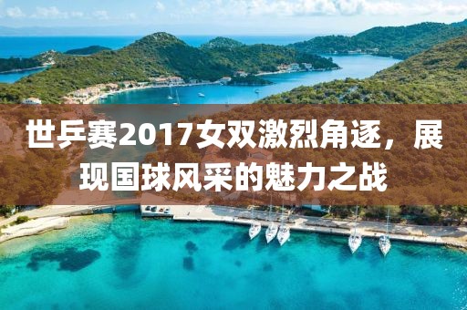 世乒赛2017女双激烈角逐，展现国球风采的魅力之战