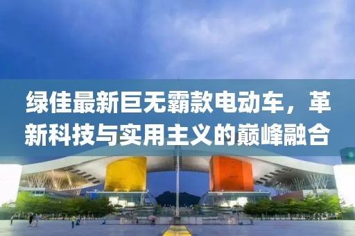 绿佳最新巨无霸款电动车，革新科技与实用主义的巅峰融合