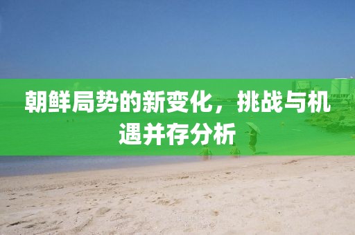 朝鲜局势的新变化，挑战与机遇并存分析