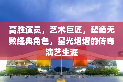 高胜演员，艺术巨匠，塑造无数经典角色，星光熠熠的传奇演艺生涯
