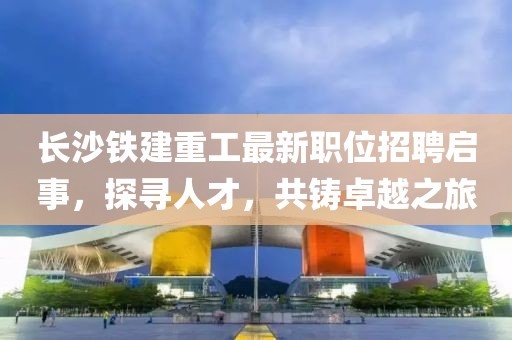 长沙铁建重工最新职位招聘启事，探寻人才，共铸卓越之旅