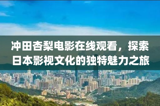 冲田杏梨电影在线观看，探索日本影视文化的独特魅力之旅