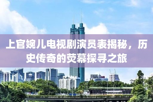上官婉儿电视剧演员表揭秘，历史传奇的荧幕探寻之旅