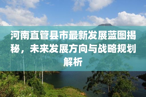 河南直管县市最新发展蓝图揭秘，未来发展方向与战略规划解析