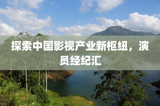探索中国影视产业新枢纽，演员经纪汇