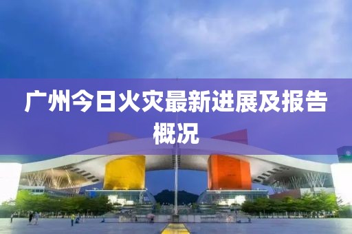 广州今日火灾最新进展及报告概况
