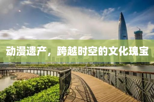 动漫遗产，跨越时空的文化瑰宝