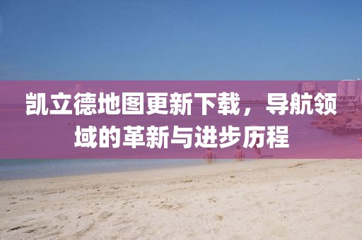 凯立德地图更新下载，导航领域的革新与进步历程