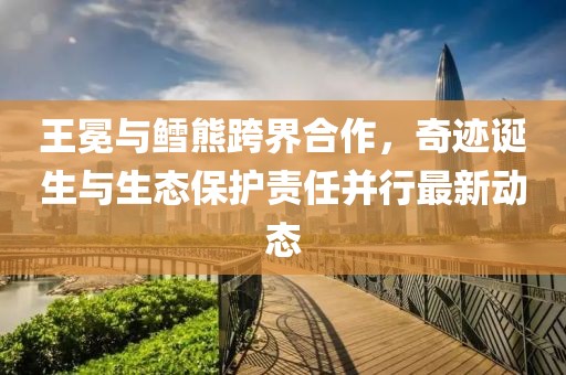 王冕与鳕熊跨界合作，奇迹诞生与生态保护责任并行最新动态