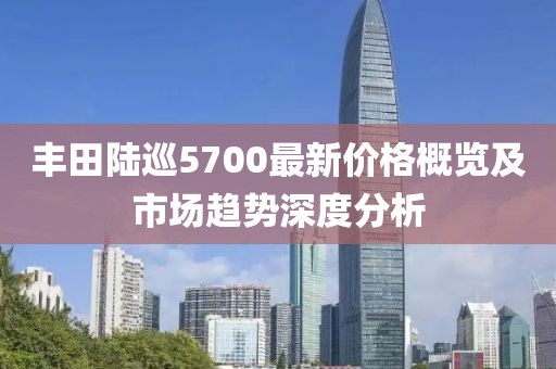 丰田陆巡5700最新价格概览及市场趋势深度分析