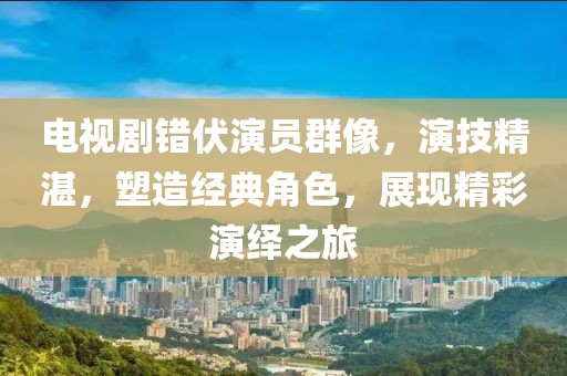 电视剧错伏演员群像，演技精湛，塑造经典角色，展现精彩演绎之旅