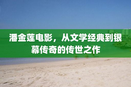 潘金莲电影，从文学经典到银幕传奇的传世之作