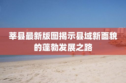 莘县最新版图揭示县域新面貌的蓬勃发展之路