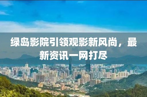绿岛影院引领观影新风尚，最新资讯一网打尽