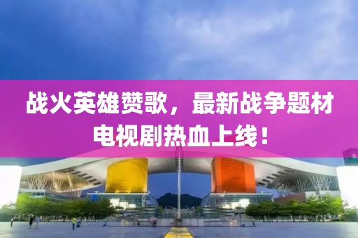 战火英雄赞歌，最新战争题材电视剧热血上线！