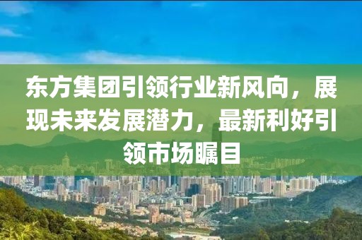 东方集团引领行业新风向，展现未来发展潜力，最新利好引领市场瞩目