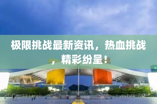极限挑战最新资讯，热血挑战，精彩纷呈！