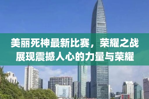 美丽死神最新比赛，荣耀之战展现震撼人心的力量与荣耀