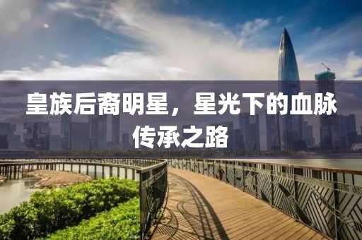 皇族后裔明星，星光下的血脉传承之路
