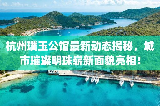 杭州璞玉公馆最新动态揭秘，城市璀璨明珠崭新面貌亮相！