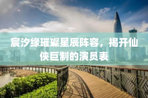 宸汐缘璀璨星辰阵容，揭开仙侠巨制的演员表