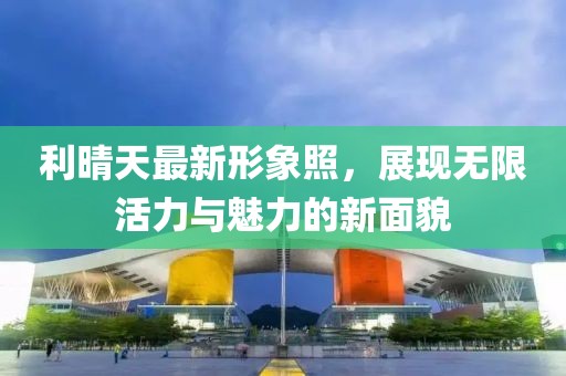 利晴天最新形象照，展现无限活力与魅力的新面貌