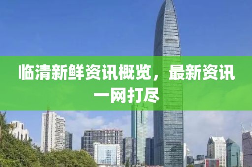 临清新鲜资讯概览，最新资讯一网打尽