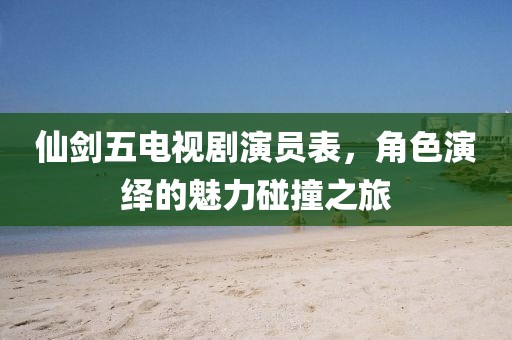 仙剑五电视剧演员表，角色演绎的魅力碰撞之旅