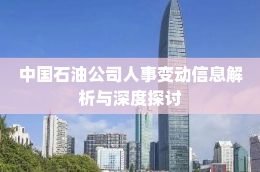 中国石油公司人事变动信息解析与深度探讨