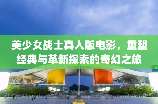 美少女战士真人版电影，重塑经典与革新探索的奇幻之旅