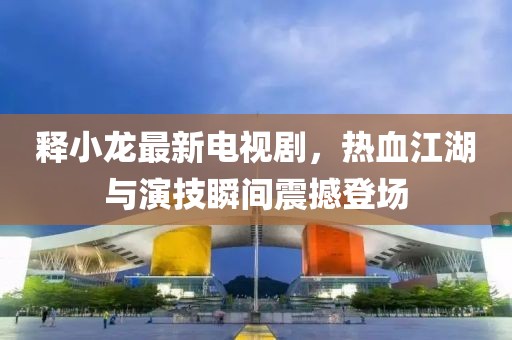 释小龙最新电视剧，热血江湖与演技瞬间震撼登场
