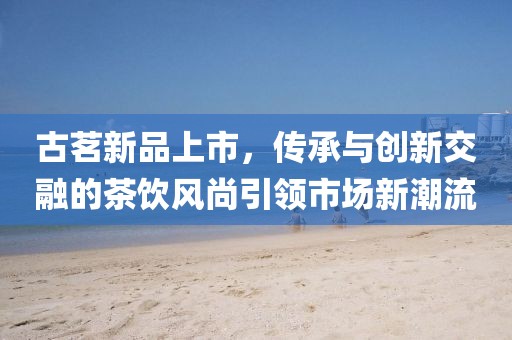 古茗新品上市，传承与创新交融的茶饮风尚引领市场新潮流