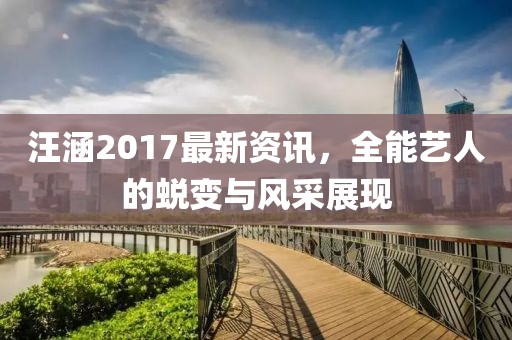汪涵2017最新资讯，全能艺人的蜕变与风采展现