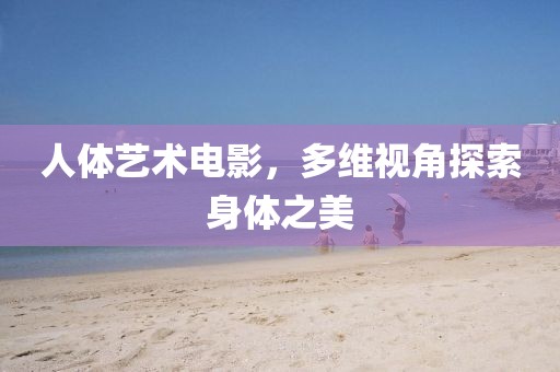 人体艺术电影，多维视角探索身体之美