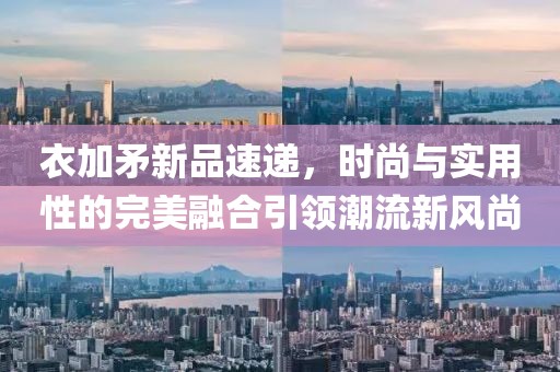 衣加矛新品速递，时尚与实用性的完美融合引领潮流新风尚