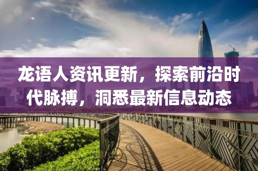 龙语人资讯更新，探索前沿时代脉搏，洞悉最新信息动态