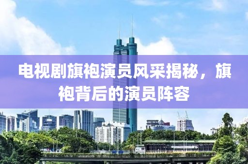 电视剧旗袍演员风采揭秘，旗袍背后的演员阵容