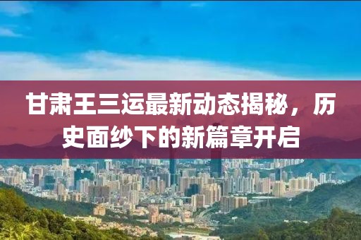 甘肃王三运最新动态揭秘，历史面纱下的新篇章开启
