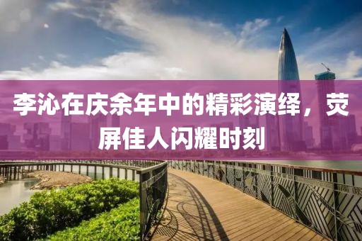 李沁在庆余年中的精彩演绎，荧屏佳人闪耀时刻