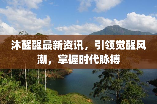 沐醒醒最新资讯，引领觉醒风潮，掌握时代脉搏